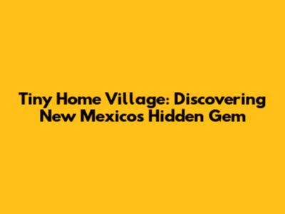 Tiny Home Village: Discovering New Mexico's Hidden Gem