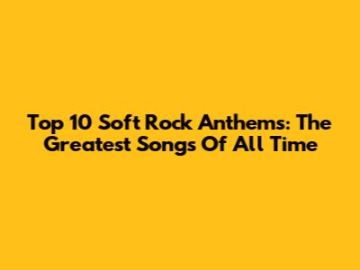 Top 10 Soft Rock Anthems: The Greatest Songs Of All Time