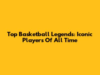 Top Basketball Legends: Iconic Players Of All Time