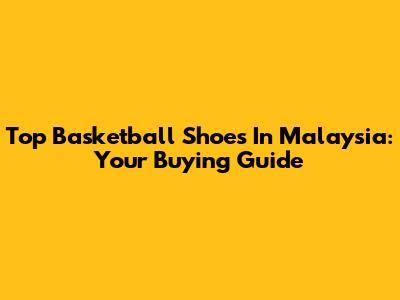 Top Basketball Shoes In Malaysia: Your Buying Guide