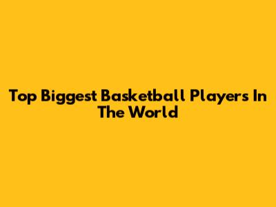 Top Biggest Basketball Players In The World