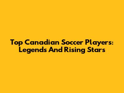 Top Canadian Soccer Players: Legends And Rising Stars