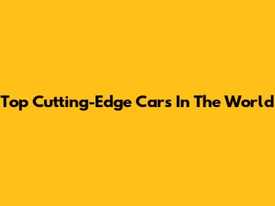 Top Cutting-Edge Cars In The World