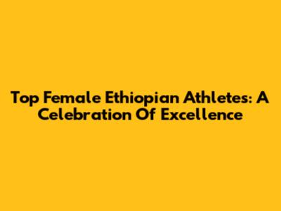 Top Female Ethiopian Athletes: A Celebration Of Excellence