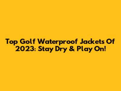 Top Golf Waterproof Jackets Of 2023: Stay Dry & Play On!