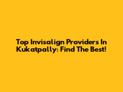 Top Invisalign Providers In Kukatpally: Find The Best!