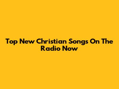 Top New Christian Songs On The Radio Now
