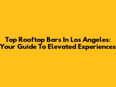 Top Rooftop Bars In Los Angeles: Your Guide To Elevated Experiences