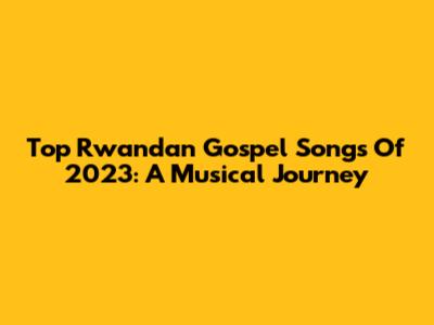 Top Rwandan Gospel Songs Of 2023: A Musical Journey