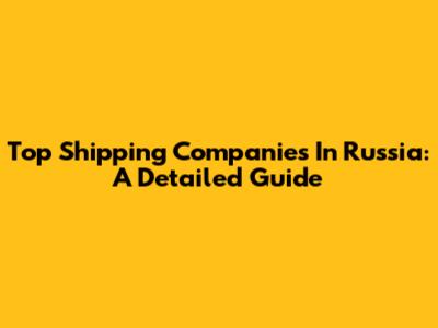 Top Shipping Companies In Russia: A Detailed Guide