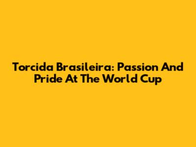 Torcida Brasileira: Passion And Pride At The World Cup