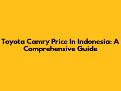Toyota Camry Price In Indonesia: A Comprehensive Guide