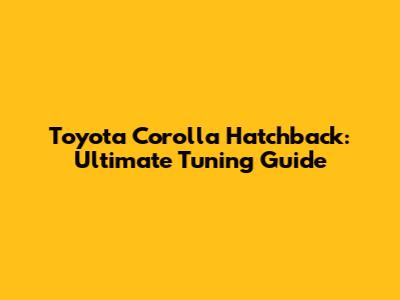 Toyota Corolla Hatchback: Ultimate Tuning Guide