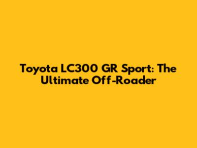 Toyota LC300 GR Sport: The Ultimate Off-Roader