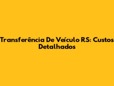 Transferência De Veículo RS: Custos Detalhados