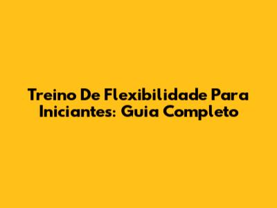 Treino De Flexibilidade Para Iniciantes: Guia Completo