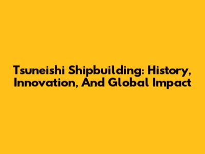 Tsuneishi Shipbuilding: History, Innovation, And Global Impact