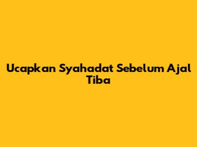 Ucapkan Syahadat Sebelum Ajal Tiba