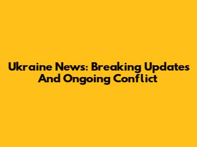 Ukraine News: Breaking Updates And Ongoing Conflict