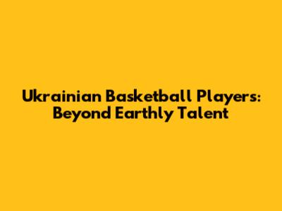Ukrainian Basketball Players: Beyond Earthly Talent