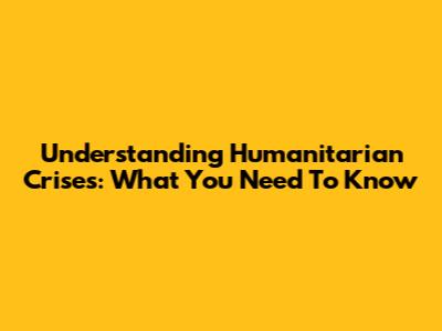 Understanding Humanitarian Crises: What You Need To Know