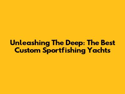 Unleashing The Deep: The Best Custom Sportfishing Yachts