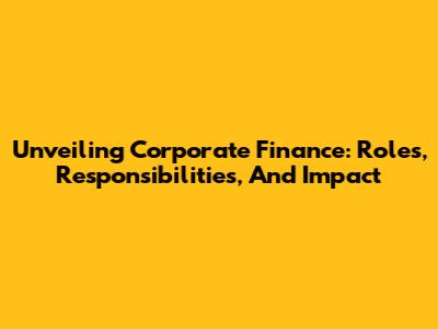 Unveiling Corporate Finance: Roles, Responsibilities, And Impact