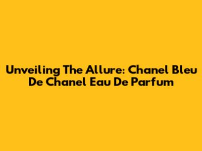 Unveiling The Allure: Chanel Bleu De Chanel Eau De Parfum