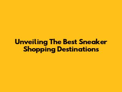 Unveiling The Best Sneaker Shopping Destinations