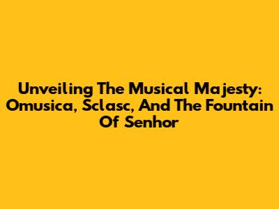 Unveiling The Musical Majesty: Omusica, Sclasc, And The Fountain Of Senhor