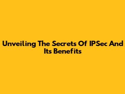 Unveiling The Secrets Of IPSec And Its Benefits