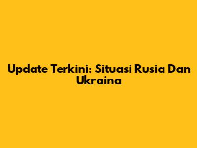 Update Terkini: Situasi Rusia Dan Ukraina