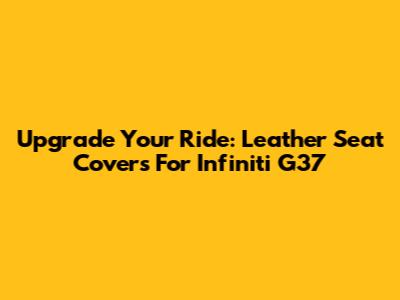 Upgrade Your Ride: Leather Seat Covers For Infiniti G37