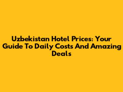 Uzbekistan Hotel Prices: Your Guide To Daily Costs And Amazing Deals