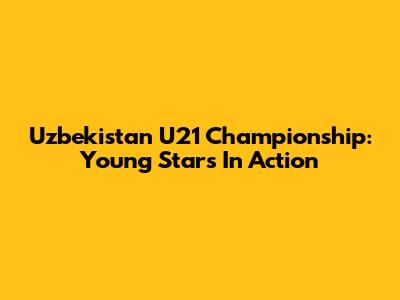 Uzbekistan U21 Championship: Young Stars In Action