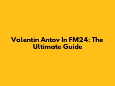 Valentin Antov In FM24: The Ultimate Guide