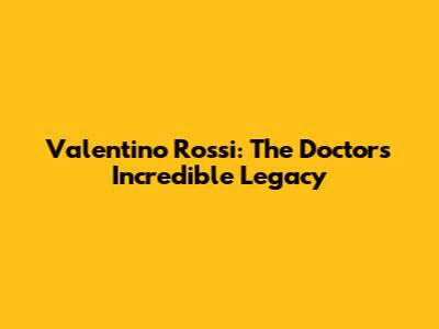 Valentino Rossi: The Doctor's Incredible Legacy