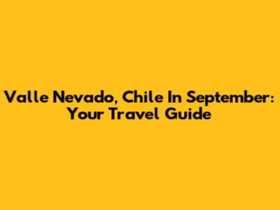 Valle Nevado, Chile In September: Your Travel Guide