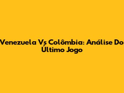 Venezuela Vs Colômbia: Análise Do Último Jogo