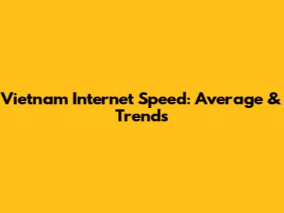 Vietnam Internet Speed: Average & Trends