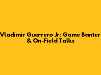 Vladimir Guerrero Jr: Game Banter & On-Field Talks