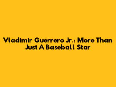 Vladimir Guerrero Jr.: More Than Just A Baseball Star