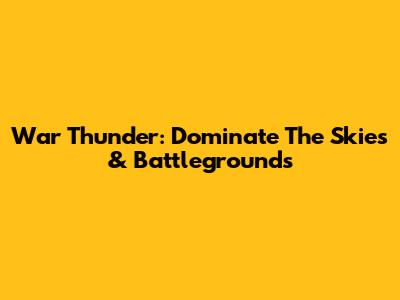 War Thunder: Dominate The Skies & Battlegrounds