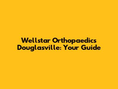 Wellstar Orthopaedics Douglasville: Your Guide