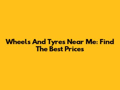 Wheels And Tyres Near Me: Find The Best Prices