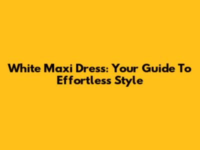 White Maxi Dress: Your Guide To Effortless Style