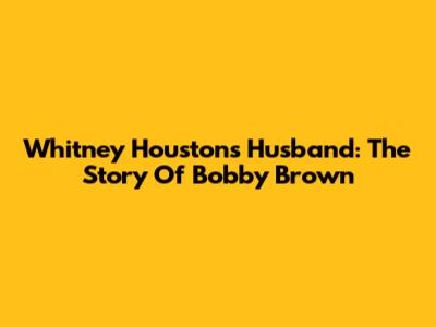 Whitney Houston's Husband: The Story Of Bobby Brown