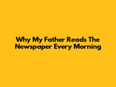 Why My Father Reads The Newspaper Every Morning
