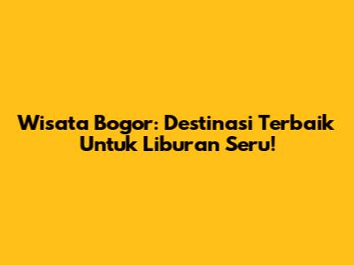 Wisata Bogor: Destinasi Terbaik Untuk Liburan Seru!
