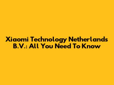 Xiaomi Technology Netherlands B.V.: All You Need To Know